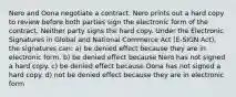 Nero and Oona negotiate a contract. Nero prints out a hard copy to review before both parties sign the electronic form of the contract. Neither party signs the hard copy. Under the Electronic Signatures in Global and National Commerce Act (E-SIGN Act), the signatures can: a) be denied effect because they are in electronic form. b) be denied effect because Nero has not signed a hard copy. c) be denied effect because Oona has not signed a hard copy. d) not be denied effect because they are in electronic form