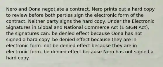 Nero and Oona negotiate a contract. Nero prints out a hard copy to review before both parties sign the electronic form of the contract. Neither party signs the hard copy. Under the Electronic Signatures in Global and National Commerce Act (E-SIGN Act), the signatures can: be denied effect because Oona has not signed a hard copy. be denied effect because they are in electronic form. not be denied effect because they are in electronic form. be denied effect because Nero has not signed a hard copy.