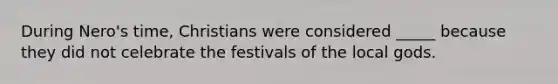 During Nero's time, Christians were considered _____ because they did not celebrate the festivals of the local gods.