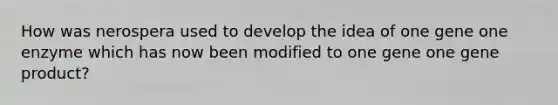 How was nerospera used to develop the idea of one gene one enzyme which has now been modified to one gene one gene product?