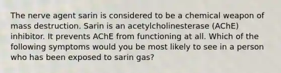 The nerve agent sarin is considered to be a chemical weapon of mass destruction. Sarin is an acetylcholinesterase (AChE) inhibitor. It prevents AChE from functioning at all. Which of the following symptoms would you be most likely to see in a person who has been exposed to sarin gas?