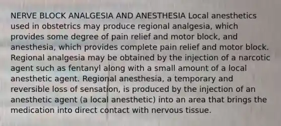 NERVE BLOCK ANALGESIA AND ANESTHESIA Local anesthetics used in obstetrics may produce regional analgesia, which provides some degree of pain relief and motor block, and anesthesia, which provides complete pain relief and motor block. Regional analgesia may be obtained by the injection of a narcotic agent such as fentanyl along with a small amount of a local anesthetic agent. Regional anesthesia, a temporary and reversible loss of sensation, is produced by the injection of an anesthetic agent (a local anesthetic) into an area that brings the medication into direct contact with nervous tissue.