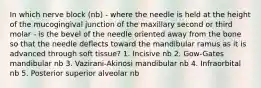 In which nerve block (nb) - where the needle is held at the height of the mucogingival junction of the maxillary second or third molar - is the bevel of the needle oriented away from the bone so that the needle deflects toward the mandibular ramus as it is advanced through soft tissue? 1. Incisive nb 2. Gow-Gates mandibular nb 3. Vazirani-Akinosi mandibular nb 4. Infraorbital nb 5. Posterior superior alveolar nb