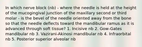 In which nerve block (nb) - where the needle is held at the height of the mucogingival junction of the maxillary second or third molar - is the bevel of the needle oriented away from the bone so that the needle deflects toward the mandibular ramus as it is advanced through soft tissue? 1. Incisive nb 2. Gow-Gates mandibular nb 3. Vazirani-Akinosi mandibular nb 4. Infraorbital nb 5. Posterior superior alveolar nb