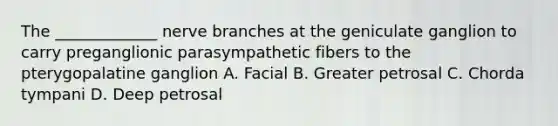 The _____________ nerve branches at the geniculate ganglion to carry preganglionic parasympathetic fibers to the pterygopalatine ganglion A. Facial B. Greater petrosal C. Chorda tympani D. Deep petrosal