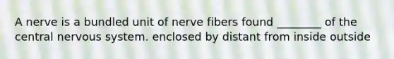 A nerve is a bundled unit of nerve fibers found ________ of the central nervous system. enclosed by distant from inside outside