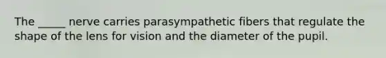 The _____ nerve carries parasympathetic fibers that regulate the shape of the lens for vision and the diameter of the pupil.