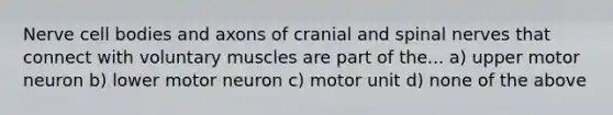 Nerve cell bodies and axons of cranial and spinal nerves that connect with voluntary muscles are part of the... a) upper motor neuron b) lower motor neuron c) motor unit d) none of the above