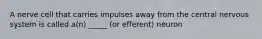 A nerve cell that carries impulses away from the central nervous system is called a(n) _____ (or efferent) neuron