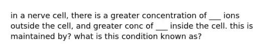 in a nerve cell, there is a greater concentration of ___ ions outside the cell, and greater conc of ___ inside the cell. this is maintained by? what is this condition known as?