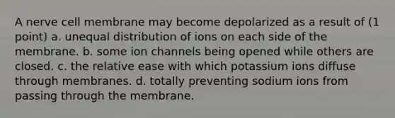 A nerve cell membrane may become depolarized as a result of (1 point) a. unequal distribution of ions on each side of the membrane. b. some ion channels being opened while others are closed. c. the relative ease with which potassium ions diffuse through membranes. d. totally preventing sodium ions from passing through the membrane.