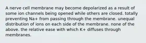 A nerve cell membrane may become depolarized as a result of some ion channels being opened while others are closed. totally preventing Na+ from passing through the membrane. unequal distribution of ions on each side of the membrane. none of the above. the relative ease with which K+ diffuses through membranes.