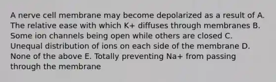 A nerve cell membrane may become depolarized as a result of A. The relative ease with which K+ diffuses through membranes B. Some ion channels being open while others are closed C. Unequal distribution of ions on each side of the membrane D. None of the above E. Totally preventing Na+ from passing through the membrane