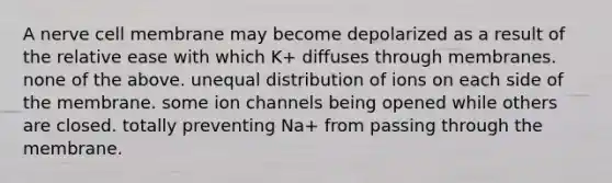 A nerve cell membrane may become depolarized as a result of the relative ease with which K+ diffuses through membranes. none of the above. unequal distribution of ions on each side of the membrane. some ion channels being opened while others are closed. totally preventing Na+ from passing through the membrane.