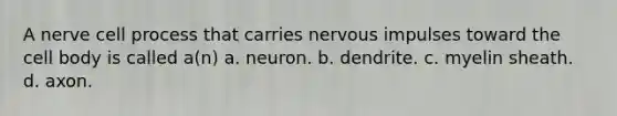 A nerve cell process that carries nervous impulses toward the cell body is called a(n) a. neuron. b. dendrite. c. myelin sheath. d. axon.