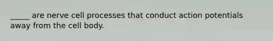 _____ are nerve cell processes that conduct action potentials away from the cell body.