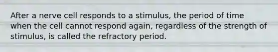 After a nerve cell responds to a stimulus, the period of time when the cell cannot respond again, regardless of the strength of stimulus, is called the refractory period.