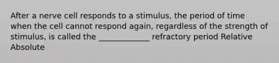 After a nerve cell responds to a stimulus, the period of time when the cell cannot respond again, regardless of the strength of stimulus, is called the _____________ refractory period Relative Absolute