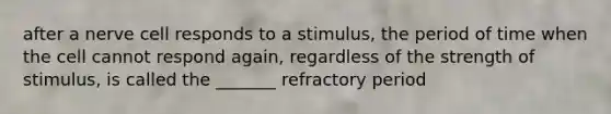 after a nerve cell responds to a stimulus, the period of time when the cell cannot respond again, regardless of the strength of stimulus, is called the _______ refractory period