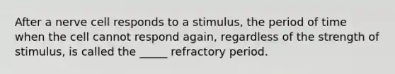 After a nerve cell responds to a stimulus, the period of time when the cell cannot respond again, regardless of the strength of stimulus, is called the _____ refractory period.