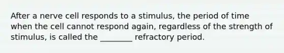 After a nerve cell responds to a stimulus, the period of time when the cell cannot respond again, regardless of the strength of stimulus, is called the ________ refractory period.