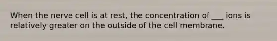 When the nerve cell is at rest, the concentration of ___ ions is relatively greater on the outside of the cell membrane.