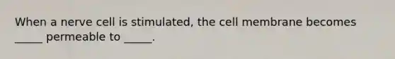 When a nerve cell is stimulated, the cell membrane becomes _____ permeable to _____.