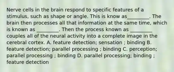 Nerve cells in the brain respond to specific features of a stimulus, such as shape or angle. This is know as_________. The brain then processes all that information at the same time, which is known as _________. Then the process known as _________ couples all of the neural activity into a complete image in the cerebral cortex. A. feature detection; sensation ; binding B. feature detection; parallel processing ; binding C. perception; parallel processing ; binding D. parallel processing; binding ; feature detection