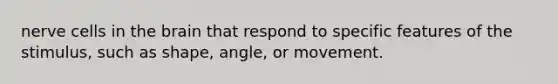 nerve cells in the brain that respond to specific features of the stimulus, such as shape, angle, or movement.
