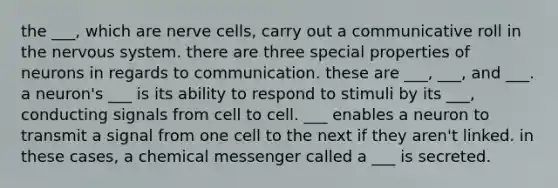 the ___, which are nerve cells, carry out a communicative roll in the nervous system. there are three special properties of neurons in regards to communication. these are ___, ___, and ___. a neuron's ___ is its ability to respond to stimuli by its ___, conducting signals from cell to cell. ___ enables a neuron to transmit a signal from one cell to the next if they aren't linked. in these cases, a chemical messenger called a ___ is secreted.