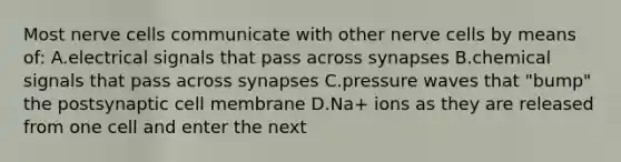 Most nerve cells communicate with other nerve cells by means of: A.electrical signals that pass across synapses B.chemical signals that pass across synapses C.pressure waves that "bump" the postsynaptic cell membrane D.Na+ ions as they are released from one cell and enter the next