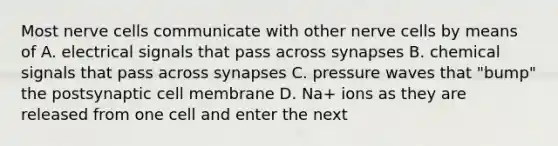 Most nerve cells communicate with other nerve cells by means of A. electrical signals that pass across synapses B. chemical signals that pass across synapses C. pressure waves that "bump" the postsynaptic cell membrane D. Na+ ions as they are released from one cell and enter the next