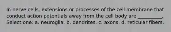 In nerve cells, extensions or processes of the cell membrane that conduct action potentials away from the cell body are __________. Select one: a. neuroglia. b. dendrites. c. axons. d. reticular fibers.
