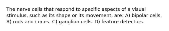 The nerve cells that respond to specific aspects of a visual stimulus, such as its shape or its movement, are: A) bipolar cells. B) rods and cones. C) ganglion cells. D) feature detectors.