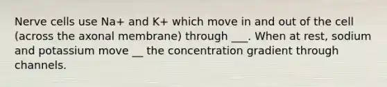 Nerve cells use Na+ and K+ which move in and out of the cell (across the axonal membrane) through ___. When at rest, sodium and potassium move __ the concentration gradient through channels.