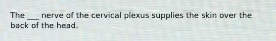 The ___ nerve of the cervical plexus supplies the skin over the back of the head.