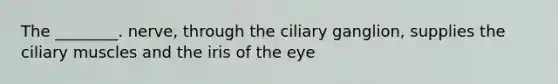 The ________. nerve, through the ciliary ganglion, supplies the ciliary muscles and the iris of the eye