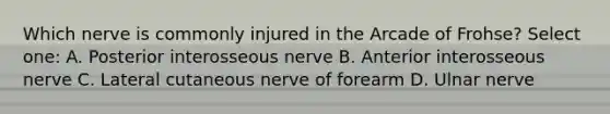 Which nerve is commonly injured in the Arcade of Frohse? Select one: A. Posterior interosseous nerve B. Anterior interosseous nerve C. Lateral cutaneous nerve of forearm D. Ulnar nerve