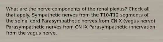 What are the nerve components of the renal plexus? Check all that apply. Sympathetic nerves from the T10-T12 segments of the spinal cord Parasympathetic nerves from CN X (vagus nerve) Parasympathetic nerves from CN IX Parasympathetic innervation from the vagus nerve.