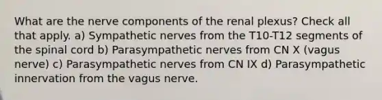 What are the nerve components of the renal plexus? Check all that apply. a) Sympathetic nerves from the T10-T12 segments of the spinal cord b) Parasympathetic nerves from CN X (vagus nerve) c) Parasympathetic nerves from CN IX d) Parasympathetic innervation from the vagus nerve.