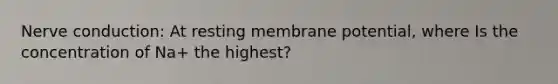 Nerve conduction: At resting membrane potential, where Is the concentration of Na+ the highest?