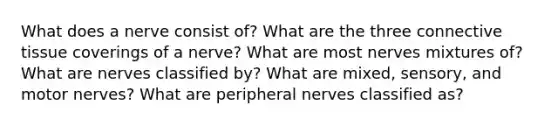 What does a nerve consist of? What are the three connective tissue coverings of a nerve? What are most nerves mixtures of? What are nerves classified by? What are mixed, sensory, and motor nerves? What are peripheral nerves classified as?