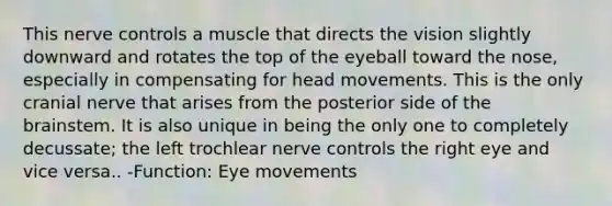 This nerve controls a muscle that directs the vision slightly downward and rotates the top of the eyeball toward the nose, especially in compensating for head movements. This is the only cranial nerve that arises from the posterior side of the brainstem. It is also unique in being the only one to completely decussate; the left trochlear nerve controls the right eye and vice versa.. -Function: Eye movements