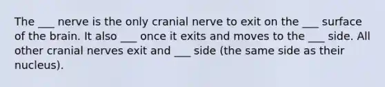 The ___ nerve is the only cranial nerve to exit on the ___ surface of the brain. It also ___ once it exits and moves to the ___ side. All other cranial nerves exit and ___ side (the same side as their nucleus).