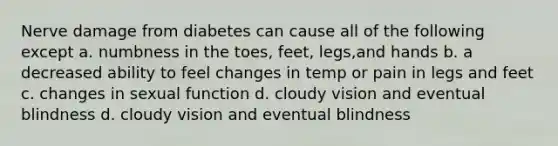 Nerve damage from diabetes can cause all of the following except a. numbness in the toes, feet, legs,and hands b. a decreased ability to feel changes in temp or pain in legs and feet c. changes in sexual function d. cloudy vision and eventual blindness d. cloudy vision and eventual blindness