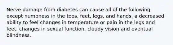 Nerve damage from diabetes can cause all of the following except numbness in the toes, feet, legs, and hands. a decreased ability to feel changes in temperature or pain in the legs and feet. changes in sexual function. cloudy vision and eventual blindness.