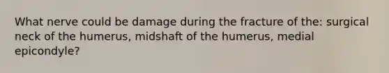 What nerve could be damage during the fracture of the: surgical neck of the humerus, midshaft of the humerus, medial epicondyle?