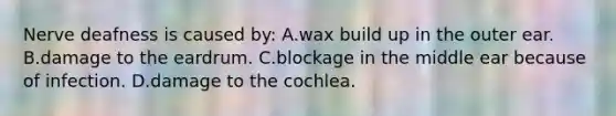 Nerve deafness is caused by: A.wax build up in the outer ear. B.damage to the eardrum. C.blockage in the middle ear because of infection. D.damage to the cochlea.