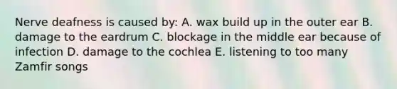 Nerve deafness is caused by: A. wax build up in the outer ear B. damage to the eardrum C. blockage in the middle ear because of infection D. damage to the cochlea E. listening to too many Zamfir songs