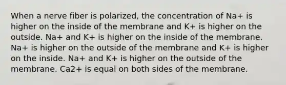 When a nerve fiber is polarized, the concentration of Na+ is higher on the inside of the membrane and K+ is higher on the outside. Na+ and K+ is higher on the inside of the membrane. Na+ is higher on the outside of the membrane and K+ is higher on the inside. Na+ and K+ is higher on the outside of the membrane. Ca2+ is equal on both sides of the membrane.